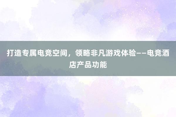 打造专属电竞空间，领略非凡游戏体验——电竞酒店产品功能