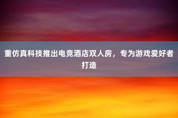 重仿真科技推出电竞酒店双人房，专为游戏爱好者打造