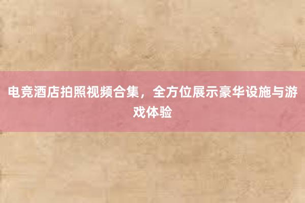 电竞酒店拍照视频合集，全方位展示豪华设施与游戏体验