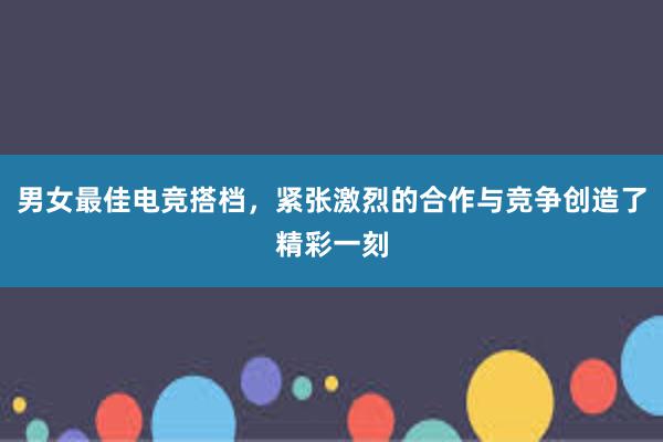 男女最佳电竞搭档，紧张激烈的合作与竞争创造了精彩一刻