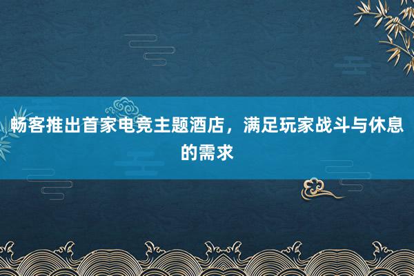 畅客推出首家电竞主题酒店，满足玩家战斗与休息的需求