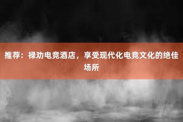 推荐：禄劝电竞酒店，享受现代化电竞文化的绝佳场所