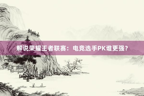 解说荣耀王者联赛：电竞选手PK谁更强？