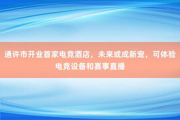 通许市开业首家电竞酒店，未来或成新宠，可体验电竞设备和赛事直播