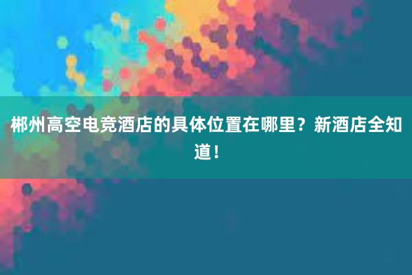 郴州高空电竞酒店的具体位置在哪里？新酒店全知道！