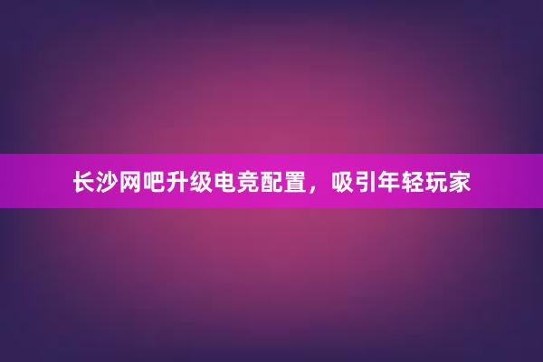 长沙网吧升级电竞配置，吸引年轻玩家